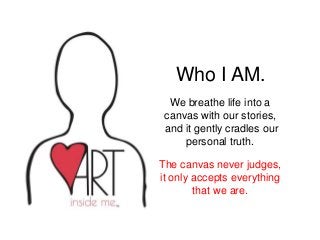 Who I AM.
We breathe life into a
canvas with our stories,
and it gently cradles our
personal truth.
The canvas never judges,
it only accepts everything
that we are.
 