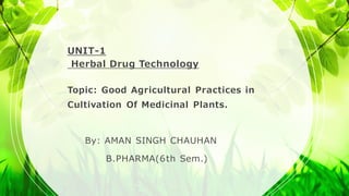 UNIT-1
Herbal Drug Technology
Topic: Good Agricultural Practices in
Cultivation Of Medicinal Plants.
By: AMAN SINGH CHAUHAN
B.PHARMA(6th Sem.)
 