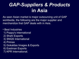 GAP-Suppliers & Products
in Asia
As seen Asian market is major outsourcing unit of GAP
worldwide, the following are the major supplier and
merchandize that GAP deals with in Asia.
• Best Industries
1) Poppy's international
2) Shahi Exports
3) SNQS International
4) Primax
5) Gokaldas Images & Exports
6) Eastman Exports
7) KPR International.
 