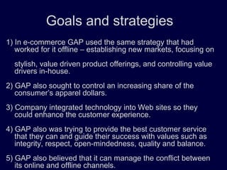 Goals and strategies
1) In e-commerce GAP used the same strategy that had
worked for it offline – establishing new markets, focusing on
stylish, value driven product offerings, and controlling value
drivers in-house.
2) GAP also sought to control an increasing share of the
consumer’s apparel dollars.
3) Company integrated technology into Web sites so they
could enhance the customer experience.
4) GAP also was trying to provide the best customer service
that they can and guide their success with values such as
integrity, respect, open-mindedness, quality and balance.
5) GAP also believed that it can manage the conflict between
its online and offline channels.
 