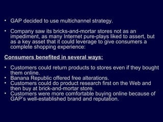 • GAP decided to use multichannel strategy.
• Company saw its bricks-and-mortar stores not as an
impediment, as many Internet pure-plays liked to assert, but
as a key asset that it could leverage to give consumers a
complete shopping experience:
Consumers benefited in several ways:
• Customers could return products to stores even if they bought
them online.
• Banana Republic offered free alterations.
• Customers could do product research first on the Web and
then buy at brick-and-mortar store.
• Customers were more comfortable buying online because of
GAP’s well-established brand and reputation.
 