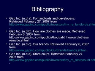 Bibliography
• Gap Inc. (n.d.a). For landlords and developers.
Retrieved February 27, 2007 from
http://www.gapinc.com/public/Investors/inv_re_landlords.shtm
.
• Gap Inc. (n.d.b). How are clothes are made. Retrieved
February 6, 2007 from
http://www.gapinc.com/public/About/abt_howourclothesa
remade.shtml.
• Gap Inc. (n.d.c). Our brands. Retrieved February 6, 2007
from
http://www.gapinc.com/public/OurBrands/brands.shtml.
• Gap Inc. (n.d.d). Store count. Retrieved February 27,
2007 from
http://www.gapinc.com/public/Investors/inv_re_storecount.sht
.
 