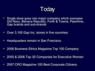 Today
• Single store grew into major company which oversees
Old Navy, Banana Republic, Forth & Towne, Piperlime,
Gap brands and sub-brands
• Over 3,100 Gap Inc. stores in five countries
• Headquarters remain in San Francisco
• 2006 Business Ethics Magazine Top 100 Company
• 2005 & 2006 Top 30 Companies for Executive Women
• 2007 CRO Magazine 100 Best Corporate Citizens
 