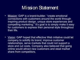 Mission Statement
• Mission: GAP is a brand-builder. “create emotional
connections with customers around the world through
inspiring product design, unique store experiences and
compelling marketing.” It’s goal is to simply make it easy
for customers to express their personal style throughout
their life.
• Vision: GAP hoped that effective Web initiative could let
company to solidify its brand, improve customer
relationships, serve markets that could not support a
store and cut costs. Company also believed that going
online would attract new customers and steal market
share from competitors.
 
