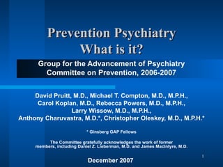 Prevention Psychiatry What is it? Group for the Advancement of Psychiatry Committee on Prevention, 2006-2007 David Pruitt, M.D., Michael T. Compton, M.D., M.P.H., Carol Koplan, M.D., Rebecca Powers, M.D., M.P.H., Larry Wissow, M.D., M.P.H., Anthony Charuvastra, M.D.*, Christopher Oleskey, M.D., M.P.H.* * Ginsberg GAP Fellows The Committee gratefully acknowledges the work of former members, including Daniel Z. Lieberman, M.D. and James MacIntyre, M.D. December 2007  