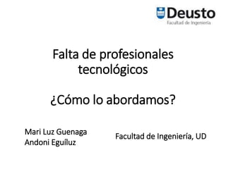 Falta de profesionales
tecnológicos
¿Cómo lo abordamos?
Mari Luz Guenaga
Andoni Eguíluz
Facultad de Ingeniería, UD
 