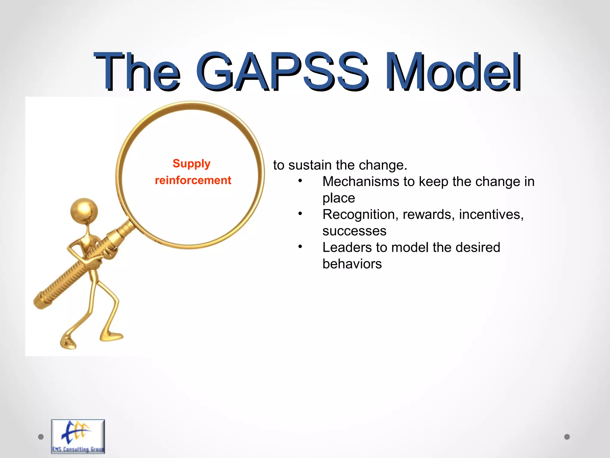 The GAPSS ModelThe GAPSS Model
to sustain the change.
• Mechanisms to keep the change in
place
• Recognition, rewards, incentives,
successes
• Leaders to model the desired
behaviors
Supply
reinforcement
 