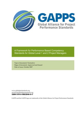 A Framework for Performance Based Competency
Standards for Global Level 1 and 2 Project Managers
Type of document: Normative
Stage of document: Approved and Issued
Date of issue: October 2007
www.globalpmstandards.org
secretariat@globalpmstandards.org
ISBN 978-0-9802846-0-7
GAPPS and the GAPPS logo are trademarks of the Global Alliance for Project Performance Standards
 