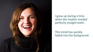 I grew up during a time
when the models needed
perfectly straight teeth.
This trend has quickly
faded into the background.
 