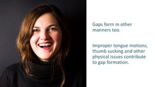 Gaps form in other
manners too.
Improper tongue motions,
thumb sucking and other
physical issues contribute
to gap formation.
 