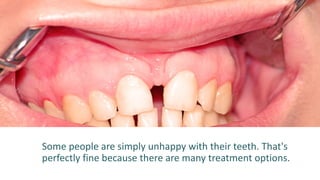 Some people are simply unhappy with their teeth. That's
perfectly fine because there are many treatment options.
 