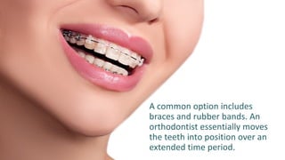 A common option includes
braces and rubber bands. An
orthodontist essentially moves
the teeth into position over an
extended time period.
 