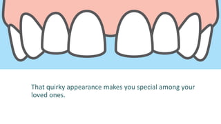 That quirky appearance makes you special among your
loved ones.
 