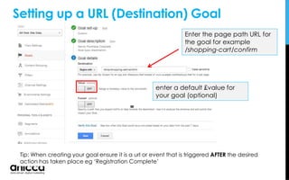 Tip: When creating your goal ensure it is a url or event that is triggered AFTER the desired
action has taken place eg ‘Registration Complete’
Enter the page path URL for
the goal for example
/shopping-cart/confirm
enter a default £value for
your goal (optional)
Setting up a URL (Destination) Goal
 