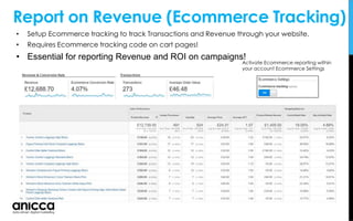 • Setup Ecommerce tracking to track Transactions and Revenue through your website.
• Requires Ecommerce tracking code on cart pages!
• Essential for reporting Revenue and ROI on campaigns!
Report on Revenue (Ecommerce Tracking)
Activate Ecommerce reporting within
your account Ecommerce Settings
 