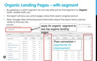 Organic Landing Pages – with segment
• By applying a custom segment we can see data just for that segment i.e ‘Organic’
traffic, Mobile traffic etc.
• This report will show you which pages visitors from search engines land on
• Note: Google offers limited keyword information about the search terms used by
visitors to find your site.
apply An organic segment to
see top organic landing
pages
Poor conversion =
opportunity for
improvement
 