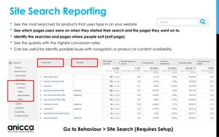 Site Search Reporting
• See the most searched for products that users type in on your website
• See which pages users were on when they started their search and the pages they went on to.
• Identify the searches and pages where people exit (exit page)
• See the queries with the highest conversion rates
• Can be useful for identify possible issues with navigation or product or content availability.
Go to Behaviour > Site Search (Requires Setup)
 