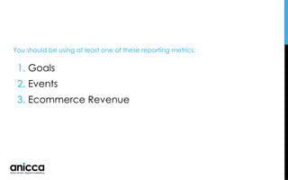 1. Goals
2. Events
3. Ecommerce Revenue
You should be using at least one of these reporting metrics:
 
