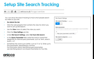 You can setup site search tracking to track what people search
for whilst on your site.
• Go Admin the tab
• Click the web property that contains the view for which you
want to set up Site Search.
• Use the View menu to select the view you want.
• Click the View Settings sub-tab.
• Under Site Search Settings, select Do Track Site Search.
• In the Query Parameter field, enter the word or words that
designate an internal query parameter, such as "term, search,
query, s, q".
• Sometimes the word is just a letter, such as "s" or "q". Enter up to
five parameters, separated by commas.
For information about identifying query parameters,
see Identifying Search and Query Parameters for Your Site.
Setup Site Search Tracking
 