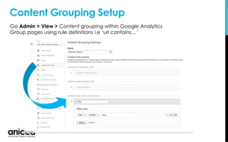 Content Grouping Setup
Go Admin > View > Content grouping within Google Analytics
Group pages using rule definitions i.e ‘url contains…’
 
