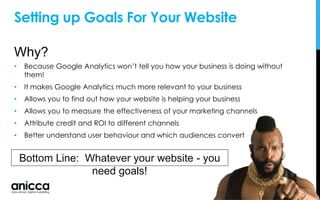 Setting up Goals For Your Website
Why?
• Because Google Analytics won’t tell you how your business is doing without
them!
• It makes Google Analytics much more relevant to your business
• Allows you to find out how your website is helping your business
• Allows you to measure the effectiveness of your marketing channels
• Attribute credit and ROI to different channels
• Better understand user behaviour and which audiences convert
Bottom Line: Whatever your website - you
need goals!
 