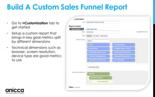 • Go to >Customization tab to
get started
• Setup a custom report that
brings in key goal metrics split
by different dimensions
• Technical dimensions such as
browser, screen resolution,
device type are good metrics
to use
Build A Custom Sales Funnel Report
 