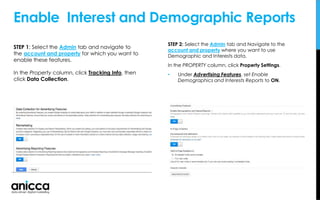 Enable Interest and Demographic Reports
STEP 2: Select the Admin tab and Navigate to the
account and property where you want to use
Demographic and Interests data.
In the PROPERTY column, click Property Settings.
• Under Advertising Features, set Enable
Demographics and Interests Reports to ON.
STEP 1: Select the Admin tab and navigate to
the account and property for which you want to
enable these features.
In the Property column, click Tracking Info, then
click Data Collection.
 