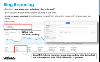 Blog Reporting
Question: How many users visited my blog last month?
This is actually trickier than it should be, here’s one way:
Apply a custom segment based on your pages that include the page path of your blog eg
/blog
Bingo! This tells me how many users accessed my blog during their
visit at somepoint! Note: This is different to Pageviews.
44% of visits
accessed my blog
 