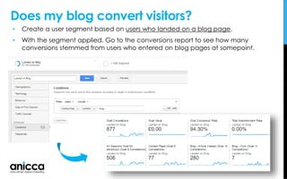 • Create a user segment based on users who landed on a blog page.
• With the segment applied. Go to the conversions report to see how many
conversions stemmed from users who entered on blog pages at somepoint.
Does my blog convert visitors?
 