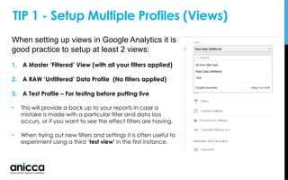 When setting up views in Google Analytics it is
good practice to setup at least 2 views:
1. A Master ‘Filtered’ View (with all your filters applied)
2. A RAW ‘Unfiltered’ Data Profile (No filters applied)
3. A Test Profile – For testing before putting live
• This will provide a back up to your reports in case a
mistake is made with a particular filter and data loss
occurs, or if you want to see the effect filters are having.
• When trying out new filters and settings it is often useful to
experiment using a third ‘test view’ in the first instance.
TIP 1 - Setup Multiple Profiles (Views)
 