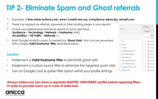 TIP 2- Eliminate Spam and Ghost referrals
• Examples: 1-free-share-buttons.com, www1.cookie-law.xyz, compliance-alexa.top, semalt.com,
• These can appear as referrals, keywords or fake landing pages in your reports
• Check your referral and hostname reports in GA to see these
(Audience > Technology >Network > hostname) AND
(Acquisition > All Traffic >Referrals >)
• Most Google Analytics spam is created by ‘Ghost Visits‘ that can be prevented
with a single ‘Valid Hostname’ filter described below.
Solution
• Implement a Valid Hostname Filter to eliminate ghost visits
• Implement a custom source filter to eliminate the targeted spam visits
• Turn on Google’s bot & spider filter option within your profile settings
Always make sure you have a separate MASTER ‘UNFILTERED’ profile before applying filters
in order to provide back up in case of data loss!
 