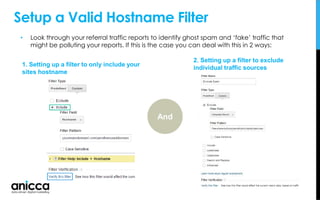 Setup a Valid Hostname Filter
• Look through your referral traffic reports to identify ghost spam and ‘fake’ traffic that
might be polluting your reports. If this is the case you can deal with this in 2 ways:
1. Setting up a filter to only include your
sites hostname
2. Setting up a filter to exclude
individual traffic sources
And
 