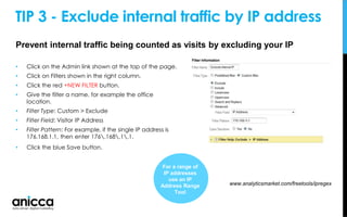 TIP 3 - Exclude internal traffic by IP address
• Click on the Admin link shown at the top of the page.
• Click on Filters shown in the right column.
• Click the red +NEW FILTER button.
• Give the filter a name, for example the office
location.
• Filter Type: Custom > Exclude
• Filter Field: Visitor IP Address
• Filter Pattern: For example, if the single IP address is
176.168.1.1, then enter 176.168.1.1.
• Click the blue Save button.
www.analyticsmarket.com/freetools/ipregex
For a range of
IP addresses
use an IP
Address Range
Tool
Prevent internal traffic being counted as visits by excluding your IP
 