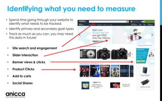 Identifying what you need to measure
• Site search and engagement
• Slider interaction
• Banner views & clicks
• Product Clicks
• Add to carts
• Social Shares
• Spend time going through your website to
identify what needs to be tracked.
• Identify primary and secondary goal types
• Track as much as you can, you may need
this data in future!
 
