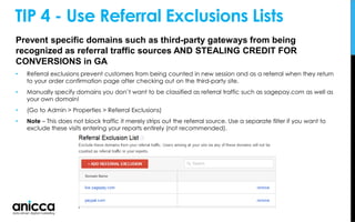 Prevent specific domains such as third-party gateways from being
recognized as referral traffic sources AND STEALING CREDIT FOR
CONVERSIONS in GA
• Referral exclusions prevent customers from being counted in new session and as a referral when they return
to your order confirmation page after checking out on the third-party site.
• Manually specify domains you don’t want to be classified as referral traffic such as sagepay.com as well as
your own domain!
• (Go to Admin > Properties > Referral Exclusions)
• Note – This does not block traffic it merely strips out the referral source. Use a separate filter if you want to
exclude these visits entering your reports entirely (not recommended).
TIP 4 - Use Referral Exclusions Lists
 