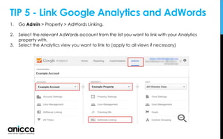 TIP 5 - Link Google Analytics and AdWords
1. Go Admin > Property > AdWords Linking.
2. Select the relevant AdWords account from the list you want to link with your Analytics
property with.
3. Select the Analytics view you want to link to (apply to all views if necessary)
 