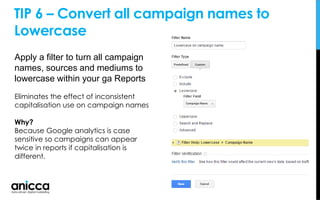 TIP 6 – Convert all campaign names to
Lowercase
Apply a filter to turn all campaign
names, sources and mediums to
lowercase within your ga Reports
Eliminates the effect of inconsistent
capitalisation use on campaign names
Why?
Because Google analytics is case
sensitive so campaigns can appear
twice in reports if capitalisation is
different.
 