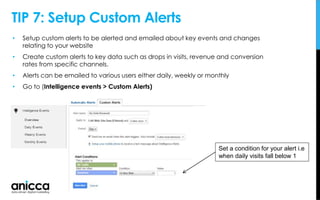TIP 7: Setup Custom Alerts
• Setup custom alerts to be alerted and emailed about key events and changes
relating to your website
• Create custom alerts to key data such as drops in visits, revenue and conversion
rates from specific channels.
• Alerts can be emailed to various users either daily, weekly or monthly
• Go to (Intelligence events > Custom Alerts)
Set a condition for your alert i.e
when daily visits fall below 1
 