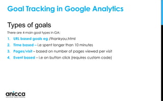 Goal Tracking in Google Analytics
Types of goals
There are 4 main goal types in GA:
1. URL based goals eg /thankyou.html
2. Time based – i.e spent longer than 10 minutes
3. Pages/visit – based on number of pages viewed per visit
4. Event based – i.e on button click (requires custom code)
 