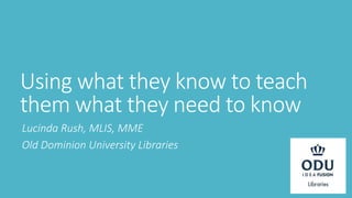 Using what they know to teach
them what they need to know
Lucinda Rush, MLIS, MME
Old Dominion University Libraries
 