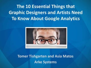 The 10 Essential Things that
Graphic Designers and Artists Need
To Know About Google Analytics
Tomer Tishgarten and Asia Matos
Arke Systems
 