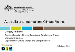 Australia and International Climate Finance

Gregory Andrews
Assistant Secretary, Finance, Forests and Development Branch
International Division
Department of Climate Change and Energy Efficiency

                                                         29 October 2012
 
