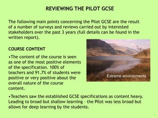 REVIEWING THE PILOT GCSE
The following main points concerning the Pilot GCSE are the result
of a number of surveys and reviews carried out by interested
stakeholders over the past 3 years (full details can be found in the
written report).
COURSE CONTENT
•The content of the course is seen
as one of the most positive elements
of the specification. 100% of
teachers and 91.7% of students were
positive or very positive about the
overall nature of the course
content.
•Teachers saw the established GCSE specifications as content heavy.
Leading to broad but shallow learning – the Pilot was less broad but
allows for deep learning by the students.
Extreme environments
 