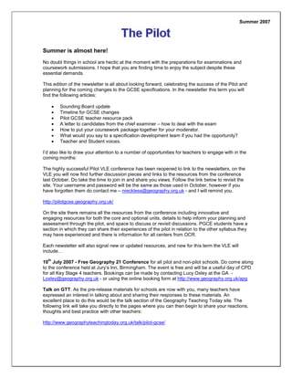 Summer is almost here!
No doubt things in school are hectic at the moment with the preparations for examinations and
coursework submissions. I hope that you are finding time to enjoy the subject despite these
essential demands.
This edition of the newsletter is all about looking forward, celebrating the success of the Pilot and
planning for the coming changes to the GCSE specifications. In the newsletter this term you will
find the following articles:
 Sounding Board update
 Timeline for GCSE changes
 Pilot GCSE teacher resource pack
 A letter to candidates from the chief examiner – how to deal with the exam
 How to put your coursework package together for your moderator.
 What would you say to a specification development team if you had the opportunity?
 Teacher and Student voices.
I’d also like to draw your attention to a number of opportunities for teachers to engage with in the
coming months:
The highly successful Pilot VLE conference has been reopened to link to the newsletters, on the
VLE you will now find further discussion pieces and links to the resources from the conference
last October. Do take the time to join in and share you views. Follow the link below to revisit the
site. Your username and password will be the same as those used in October, however if you
have forgotten them do contact me – nreckless@geography.org.uk - and I will remind you.
http://pilotgcse.geography.org.uk/
On the site there remains all the resources from the conference including innovative and
engaging resources for both the core and optional units, details to help inform your planning and
assessment through the pilot, and space to discuss or revisit discussions. PGCE students have a
section in which they can share their experiences of the pilot in relation to the other syllabus they
may have experienced and there is information for all centers from OCR.
Each newsletter will also signal new or updated resources, and new for this term the VLE will
include…
10
th
July 2007 - Free Geography 21 Conference for all pilot and non-pilot schools. Do come along
to the conference held at Jury’s Inn, Birmingham. The event is free and will be a useful day of CPD
for all Key Stage 4 teachers. Bookings can be made by contacting Lucy Oxley at the GA -
Loxley@geography.org.uk - or using the online booking form at http://www.geography.org.uk/apg
Talk on GTT. As the pre-release materials for schools are now with you, many teachers have
expressed an interest in talking about and sharing their responses to these materials. An
excellent place to do this would be the talk section of the Geography Teaching Today site. The
following link will take you directly to the pages where you can then begin to share your reactions,
thoughts and best practice with other teachers:
http://www.geographyteachingtoday.org.uk/talk/pilot-gcse/
Summer 2007
 