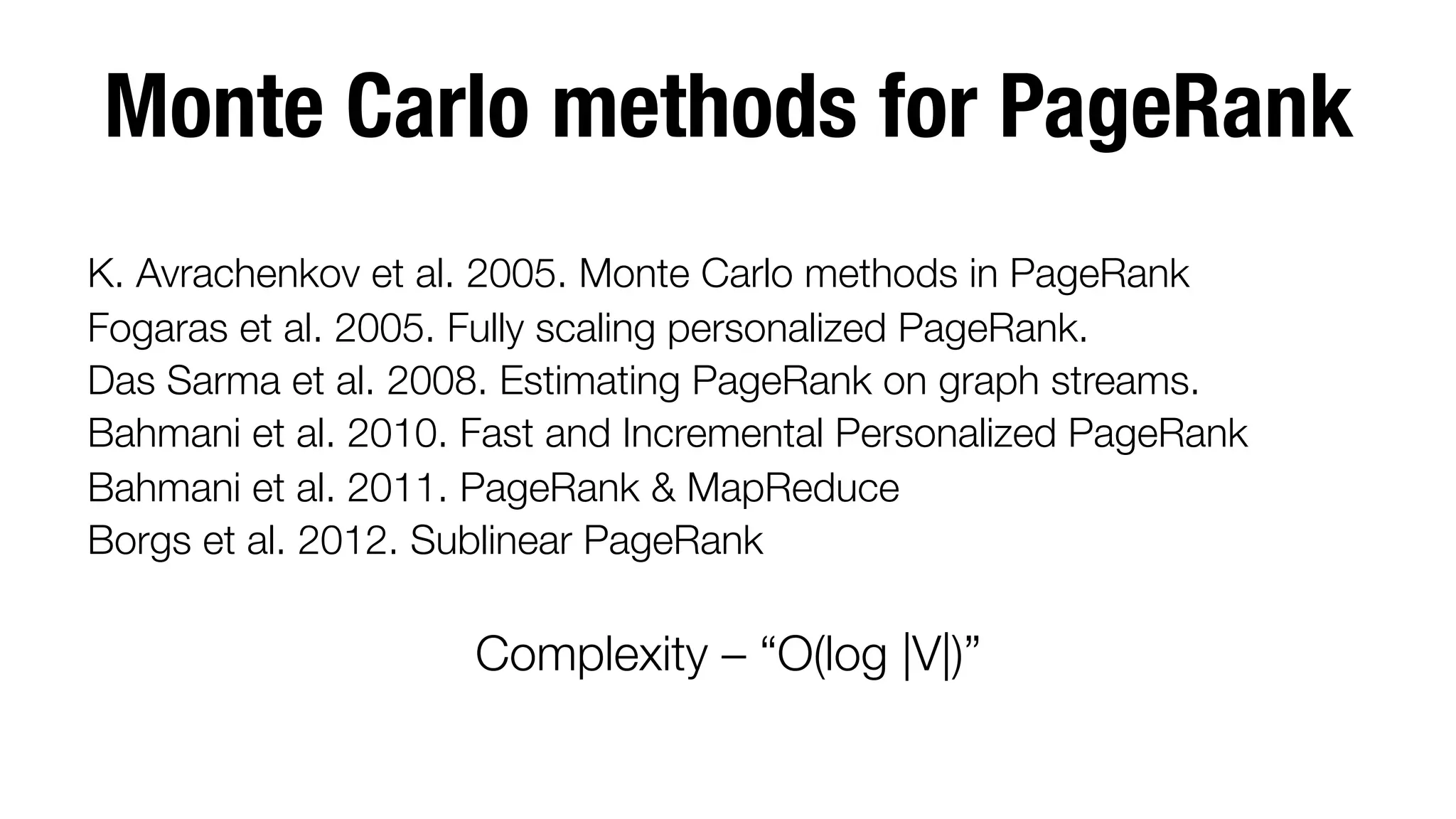 Monte Carlo methods for PageRank

K. Avrachenkov et al. 2005. Monte Carlo methods in PageRank
Fogaras et al. 2005. Fully scaling personalized PageRank.
Das Sarma et al. 2008. Estimating PageRank on graph streams.
Bahmani et al. 2010. Fast and Incremental Personalized PageRank
Bahmani et al. 2011. PageRank & MapReduce
Borgs et al. 2012. Sublinear PageRank


Complexity – “O(log |V|)”

 