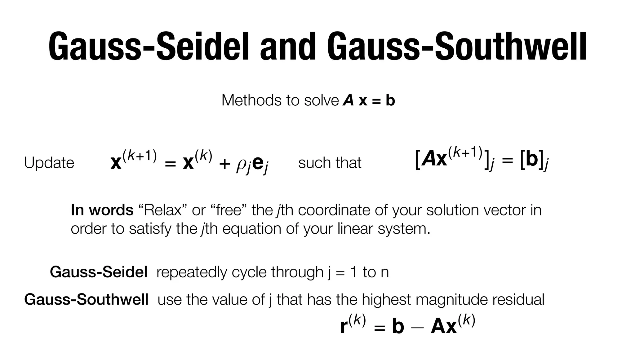 Gauss-Seidel and Gauss-Southwell
Methods to solve A x = b

Update

x(k+1) = x(k) + ⇢j ej

such that

[Ax(k+1) ]j = [b]j

In words “Relax” or “free” the jth coordinate of your solution vector in
order to satisfy the jth equation of your linear system.
Gauss-Seidel repeatedly cycle through j = 1 to n
Gauss-Southwell use the value of j that has the highest magnitude residual 

r(k) = b

Ax(k)

 