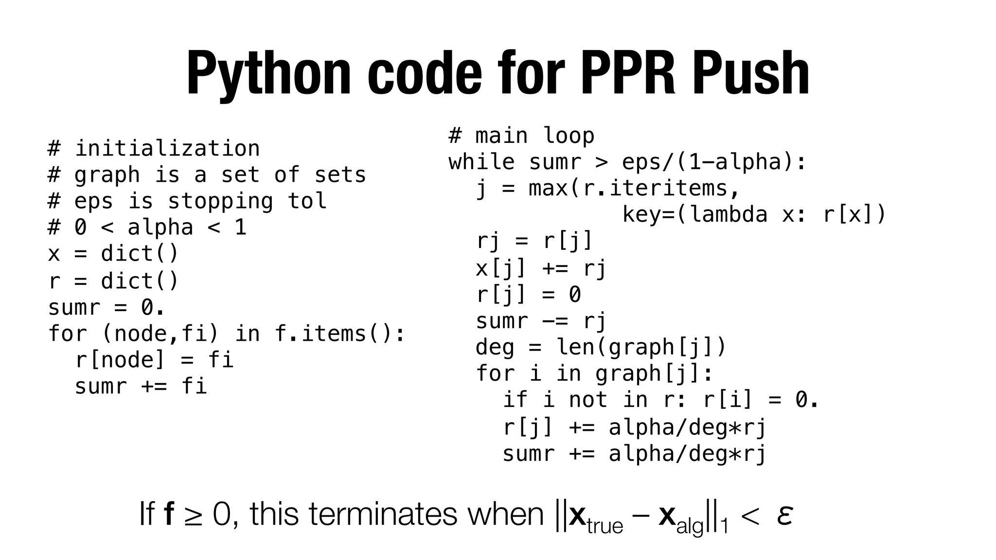 Python code for PPR Push
# main loop!
while sumr > eps/(1-alpha):!
j = max(r.iteritems, !
key=(lambda x: r[x])!
rj = r[j]!
x[j] += rj!
r[j] = 0!
sumr -= rj!
deg = len(graph[j])!
for i in graph[j]:!
if i not in r: r[i] = 0.!
r[j] += alpha/deg*rj!
sumr += alpha/deg*rj!

# initialization !
# graph is a set of sets!
# eps is stopping tol!
# 0 < alpha < 1!
x = dict()!
r = dict()!
sumr = 0.!
for (node,fi) in f.items():!
r[node] = fi!
sumr += fi!

!

If f ≥ 0, this terminates when ||xtrue – xalg||1 <



 
