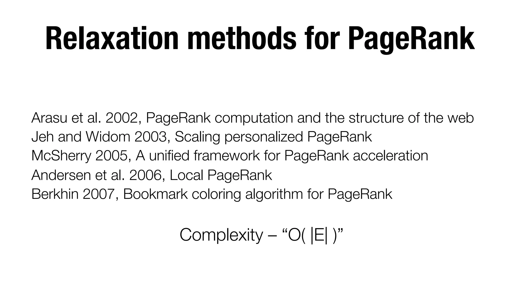 Relaxation methods for PageRank


Arasu et al. 2002, PageRank computation and the structure of the web
Jeh and Widom 2003, Scaling personalized PageRank 
McSherry 2005, A uniﬁed framework for PageRank acceleration
Andersen et al. 2006, Local PageRank
Berkhin 2007, Bookmark coloring algorithm for PageRank


Complexity – “O( |E| )”



 