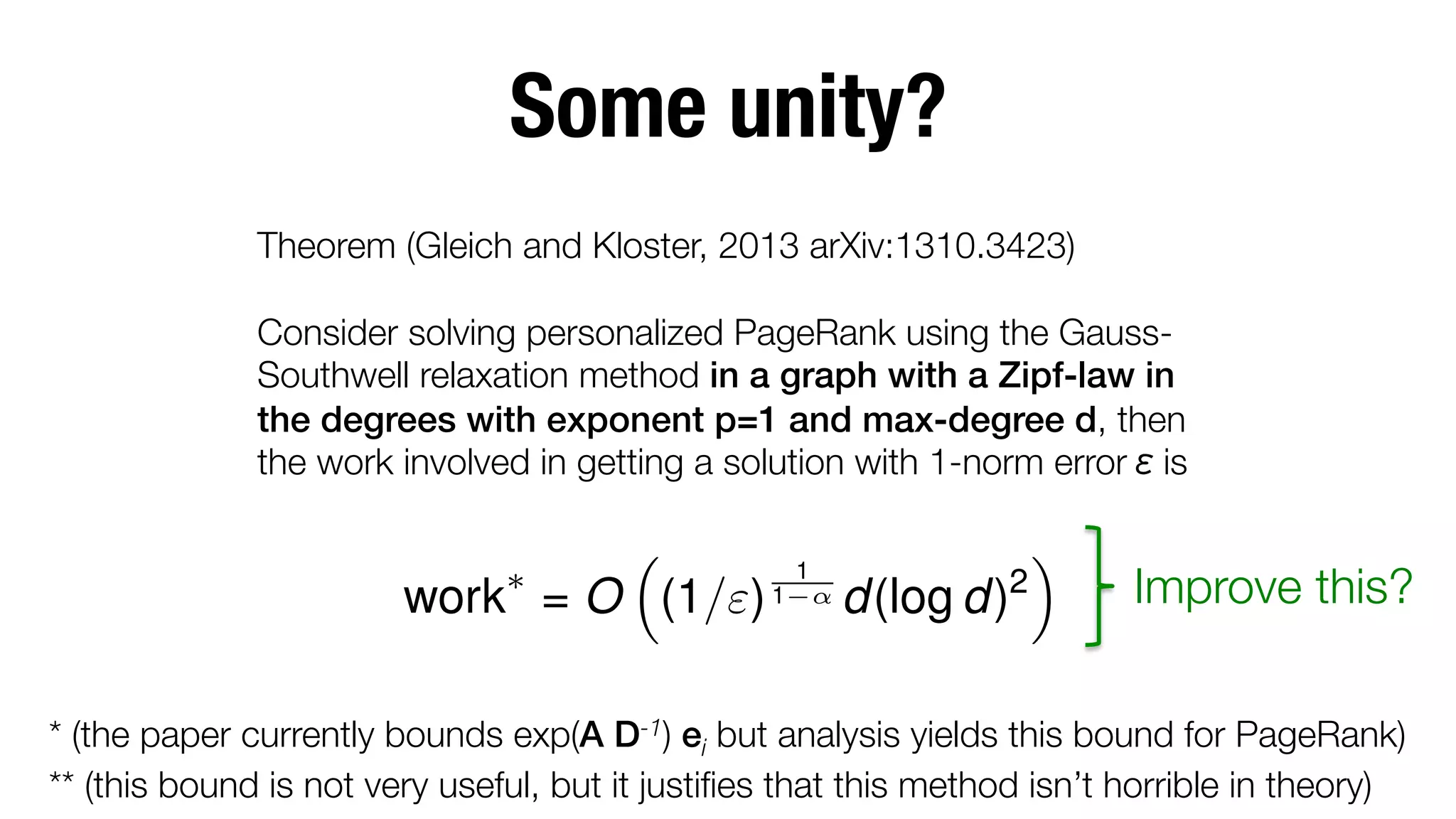 Some unity?
Theorem (Gleich and Kloster, 2013 arXiv:1310.3423)"

Consider solving personalized PageRank using the GaussSouthwell relaxation method in a graph with a Zipf-law in
the degrees with exponent p=1 and max-degree d, then
the work involved in getting a solution with 1-norm error is
⇤

⇣

work = O (1/") 1

1

↵

d(log d)2

⌘

Improve this?

* (the paper currently bounds exp(A D-1) ei but analysis yields this bound for PageRank)
** (this bound is not very useful, but it justiﬁes that this method isn’t horrible in theory)

 