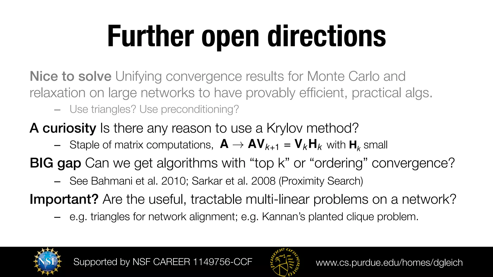 Further open directions
Nice to solve Unifying convergence results for Monte Carlo and
relaxation on large networks to have provably efﬁcient, practical algs.
–  Use triangles? Use preconditioning? 

A curiosity Is there any reason to use a Krylov method? 
–  Staple of matrix computations, A ! AVk+1 = Vk Hk with Hk small

BIG gap Can we get algorithms with “top k” or “ordering” convergence?
–  See Bahmani et al. 2010; Sarkar et al. 2008 (Proximity Search)
Important? Are the useful, tractable multi-linear problems on a network?
–  e.g. triangles for network alignment; e.g. Kannan’s planted clique problem.

Supported by NSF CAREER 1149756-CCF 

www.cs.purdue.edu/homes/dgleich

 